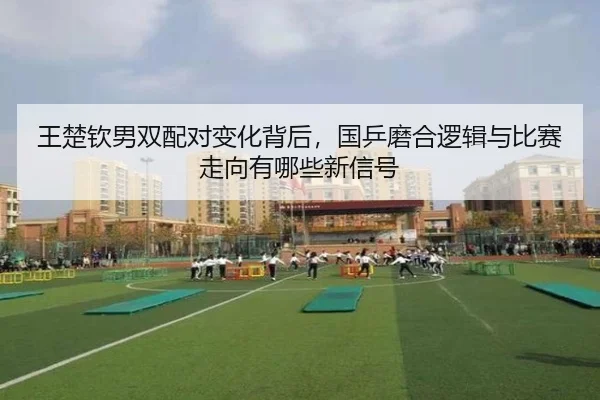 王楚钦男双配对变化背后，国乒磨合逻辑与比赛走向有哪些新信号
