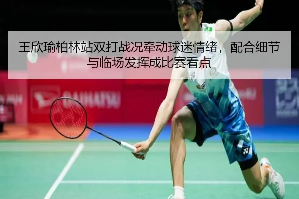 王欣瑜柏林站双打战况牵动球迷情绪，配合细节与临场发挥成比赛看点